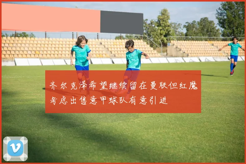 齐尔克泽希望继续留在曼联但红魔考虑出售意甲球队有意引进