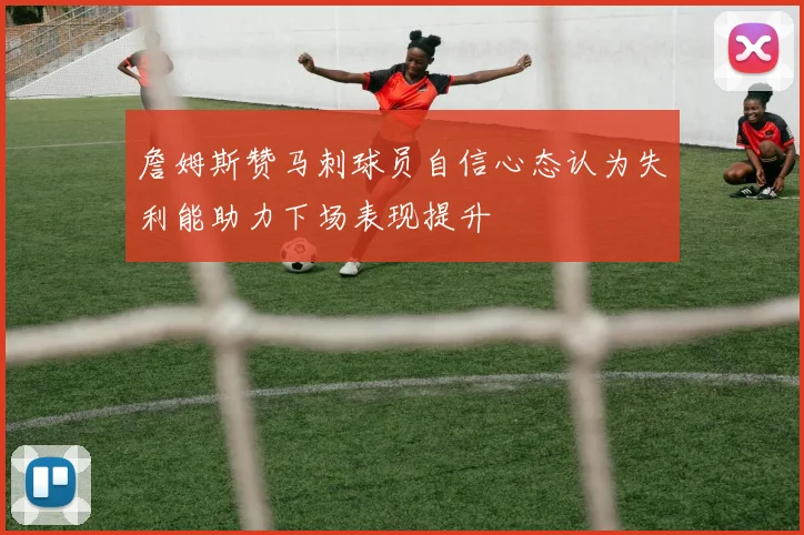詹姆斯赞马刺球员自信心态认为失利能助力下场表现提升