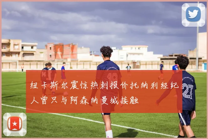 纽卡斯尔震惊热刺报价托纳利经纪人曾只与阿森纳曼城接触