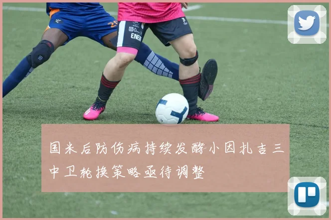 国米后防伤病持续发酵小因扎吉三中卫轮换策略亟待调整