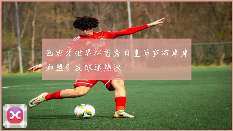 西班牙世界杯首秀日皇马宣布库库加盟引发球迷热议
