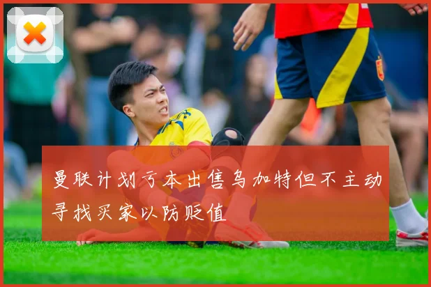 曼联计划亏本出售乌加特但不主动寻找买家以防贬值