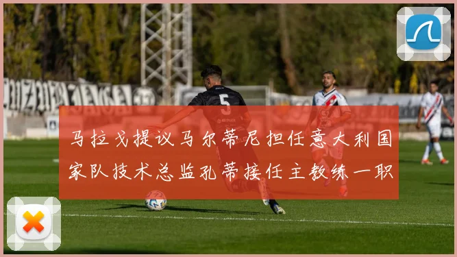 马拉戈提议马尔蒂尼担任意大利国家队技术总监孔蒂接任主教练一职