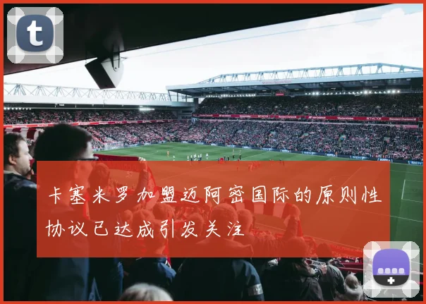 卡塞米罗加盟迈阿密国际的原则性协议已达成引发关注