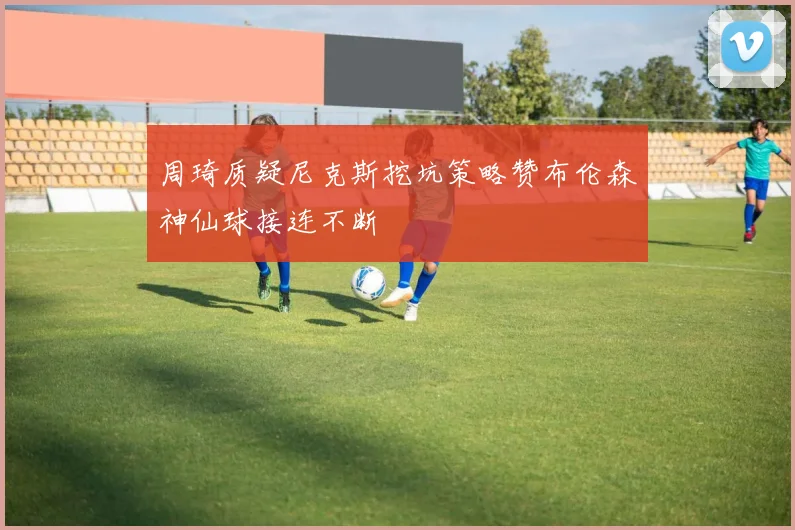 周琦质疑尼克斯挖坑策略赞布伦森神仙球接连不断