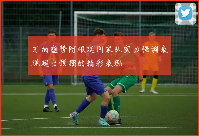 万纳盛赞阿根廷国家队实力强调表现超出预期的精彩表现