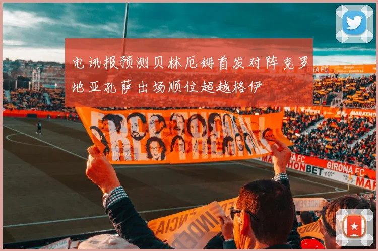 电讯报预测贝林厄姆首发对阵克罗地亚孔萨出场顺位超越格伊