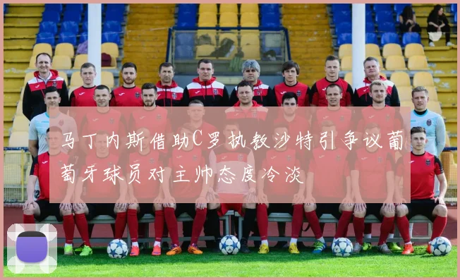 马丁内斯借助C罗执教沙特引争议葡萄牙球员对主帅态度冷淡