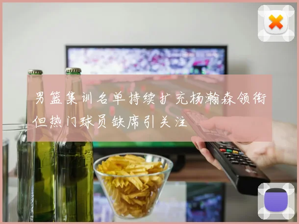 男篮集训名单持续扩充杨瀚森领衔但热门球员缺席引关注